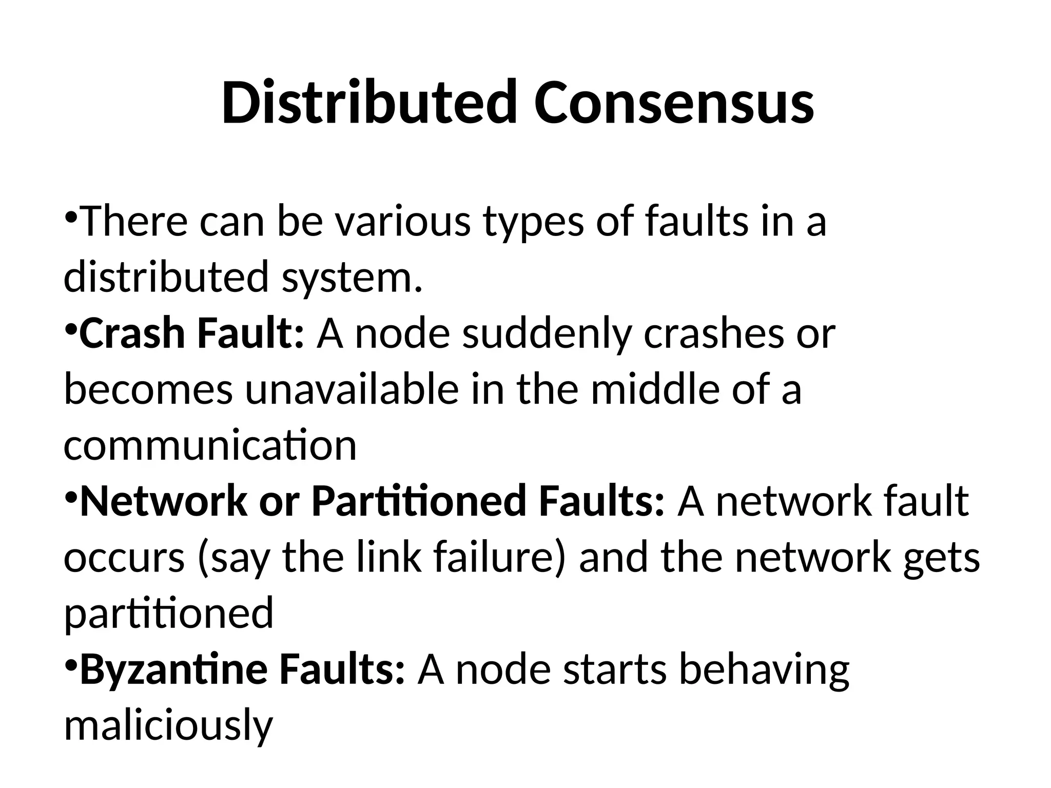 Distributed Consensus
•There can be various types of faults in a
distributed system.
•Crash Fault: A node suddenly crashes or
becomes unavailable in the middle of a
communication
•Network or Partitioned Faults: A network fault
occurs (say the link failure) and the network gets
partitioned
•Byzantine Faults: A node starts behaving
maliciously
 