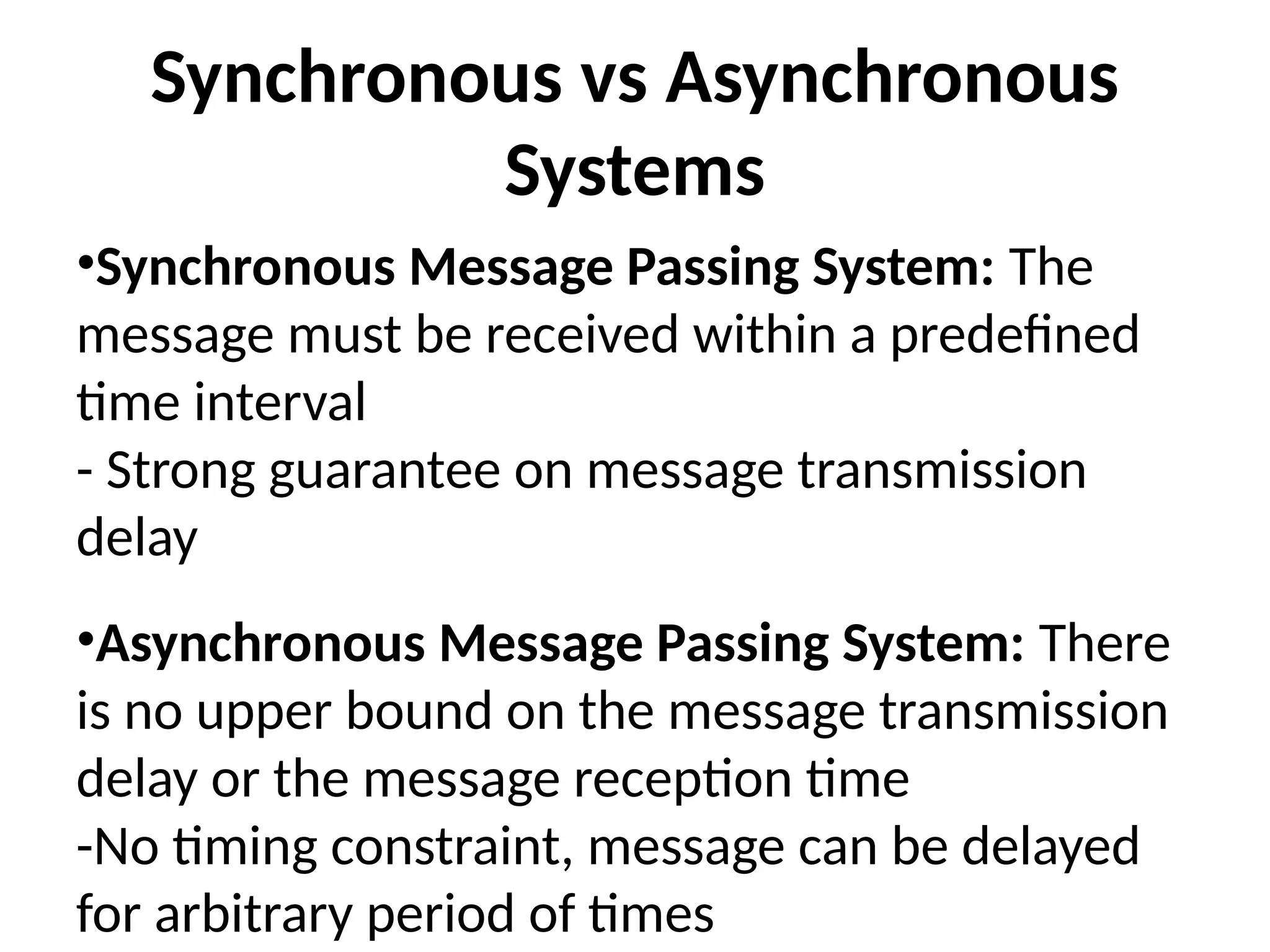 Synchronous vs Asynchronous
Systems
•Synchronous Message Passing System: The
message must be received within a predefined
time interval
- Strong guarantee on message transmission
delay
•Asynchronous Message Passing System: There
is no upper bound on the message transmission
delay or the message reception time
-No timing constraint, message can be delayed
for arbitrary period of times
 