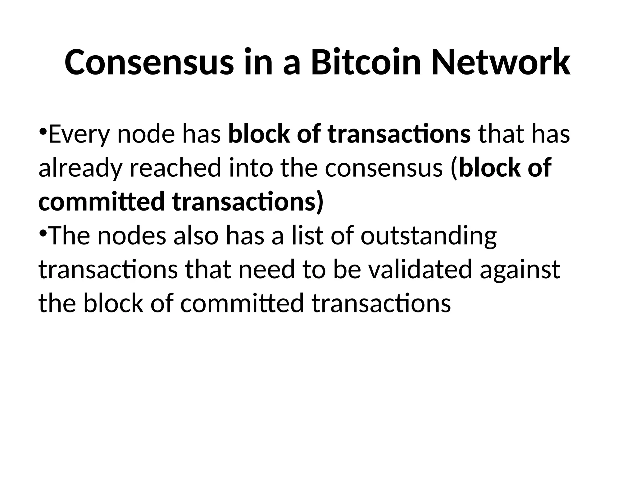 Consensus in a Bitcoin Network
•Every node has block of transactions that has
already reached into the consensus (block of
committed transactions)
•The nodes also has a list of outstanding
transactions that need to be validated against
the block of committed transactions
 