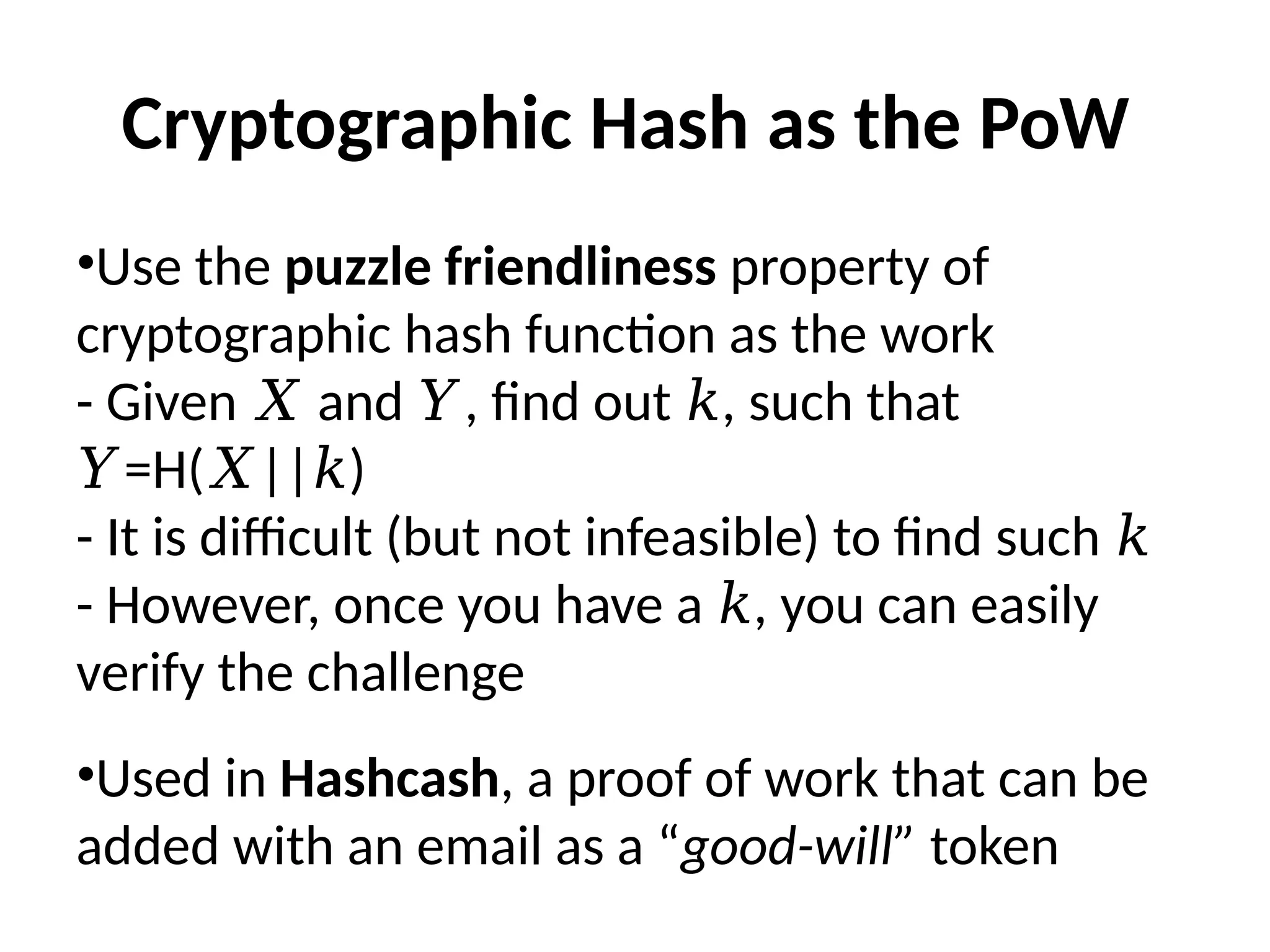 Cryptographic Hash as the PoW
•Use the puzzle friendliness property of
cryptographic hash function as the work
- Given and , find out , such that
𝑋 𝑌 𝑘
=H( || )
𝑌 𝑋 𝑘
- It is difficult (but not infeasible) to find such 𝑘
- However, once you have a , you can easily
𝑘
verify the challenge
•Used in Hashcash, a proof of work that can be
added with an email as a “good-will” token
 