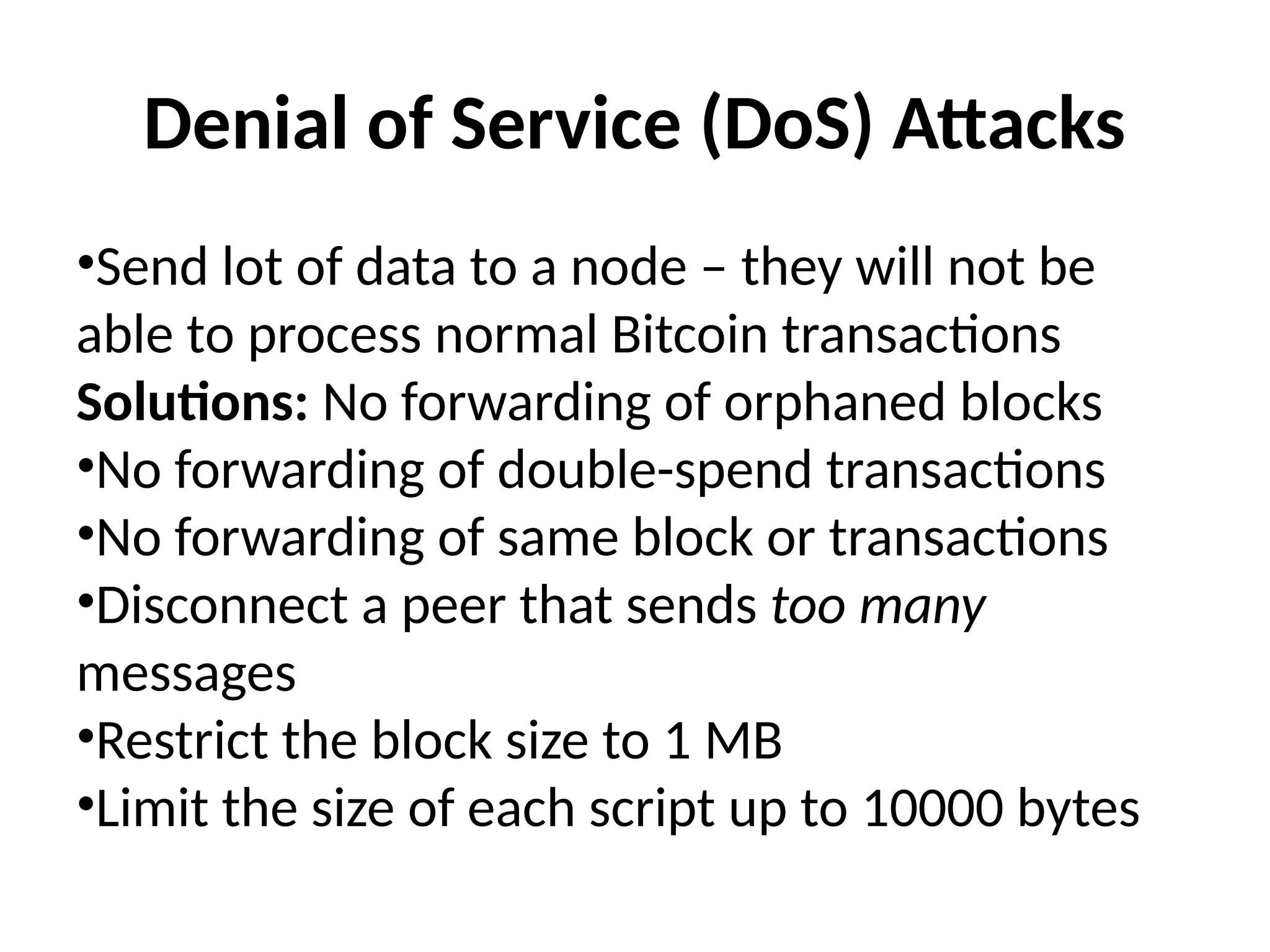 Denial of Service (DoS) Attacks
•Send lot of data to a node – they will not be
able to process normal Bitcoin transactions
Solutions: No forwarding of orphaned blocks
•No forwarding of double-spend transactions
•No forwarding of same block or transactions
•Disconnect a peer that sends too many
messages
•Restrict the block size to 1 MB
•Limit the size of each script up to 10000 bytes
 