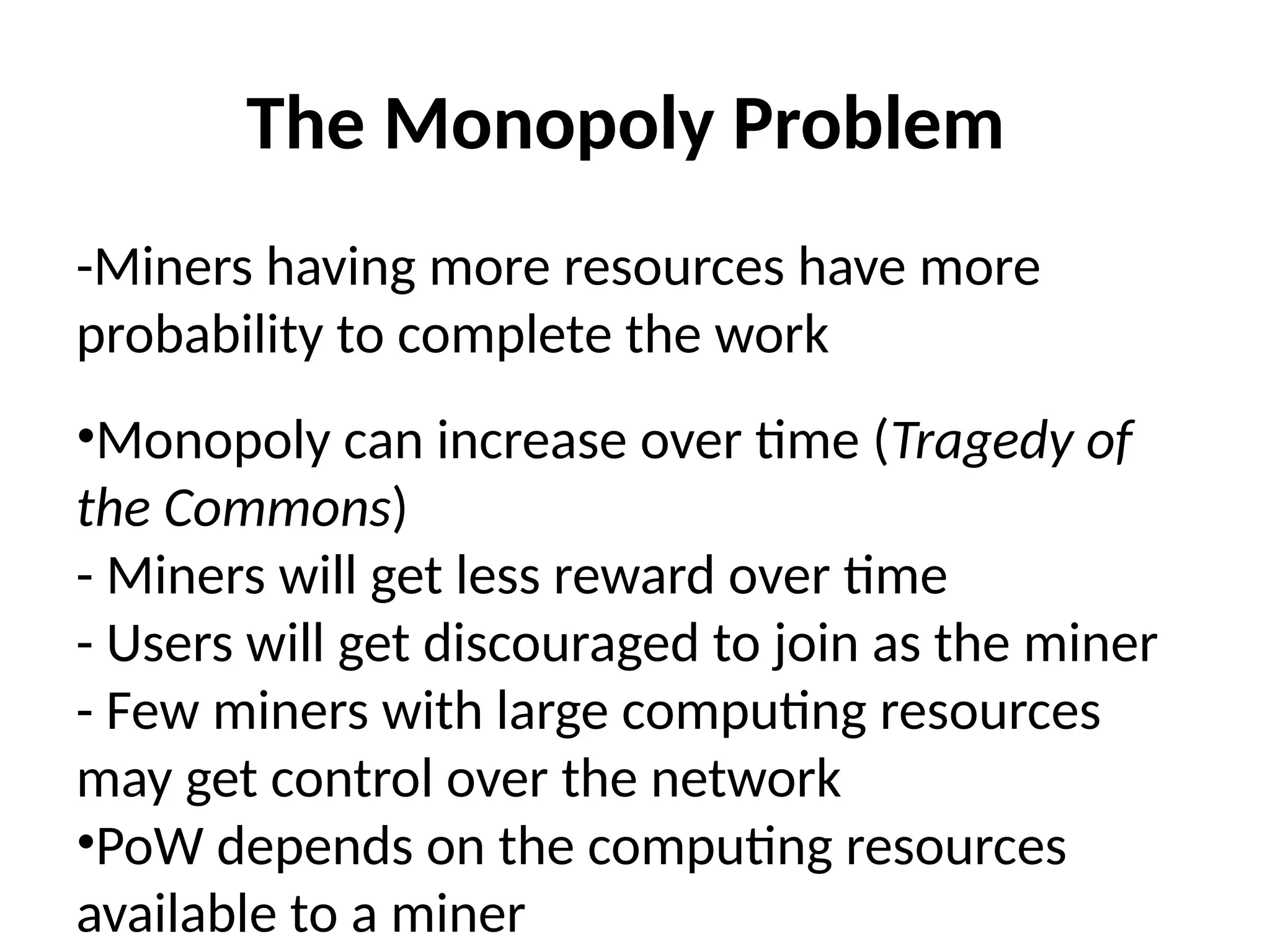 The Monopoly Problem
-Miners having more resources have more
probability to complete the work
•Monopoly can increase over time (Tragedy of
the Commons)
- Miners will get less reward over time
- Users will get discouraged to join as the miner
- Few miners with large computing resources
may get control over the network
•PoW depends on the computing resources
available to a miner
 