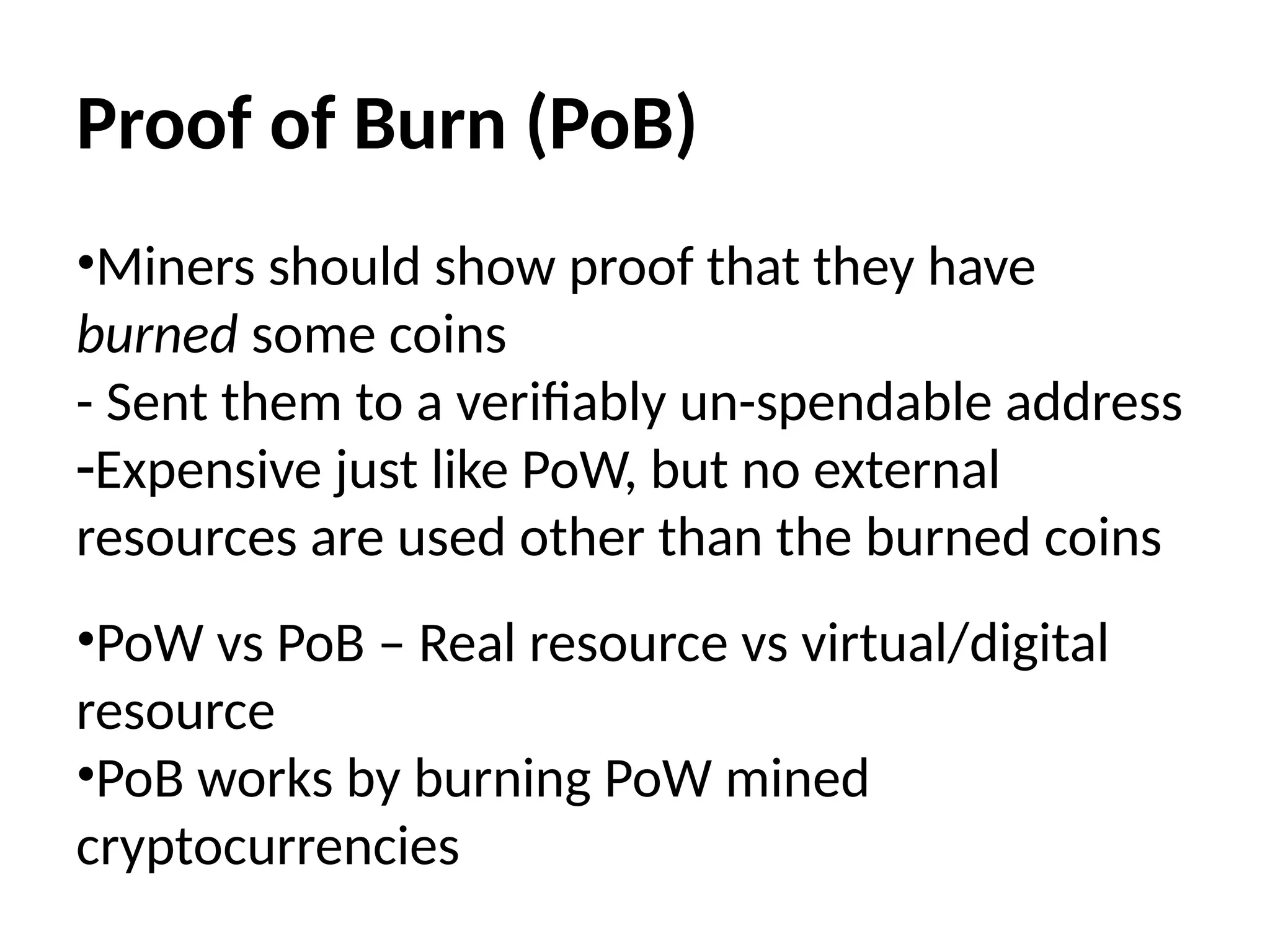 Proof of Burn (PoB)
•Miners should show proof that they have
burned some coins
- Sent them to a verifiably un-spendable address
-Expensive just like PoW, but no external
resources are used other than the burned coins
•PoW vs PoB – Real resource vs virtual/digital
resource
•PoB works by burning PoW mined
cryptocurrencies
 
