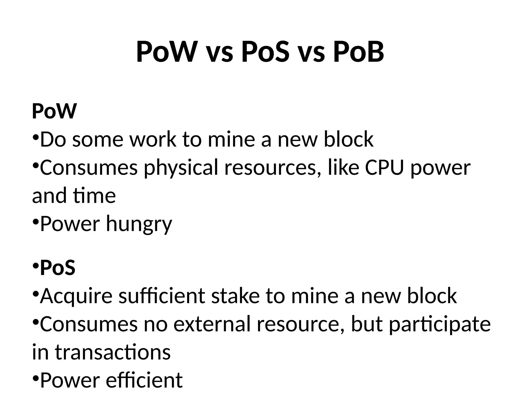 PoW vs PoS vs PoB
PoW
•Do some work to mine a new block
•Consumes physical resources, like CPU power
and time
•Power hungry
•PoS
•Acquire sufficient stake to mine a new block
•Consumes no external resource, but participate
in transactions
•Power efficient
 