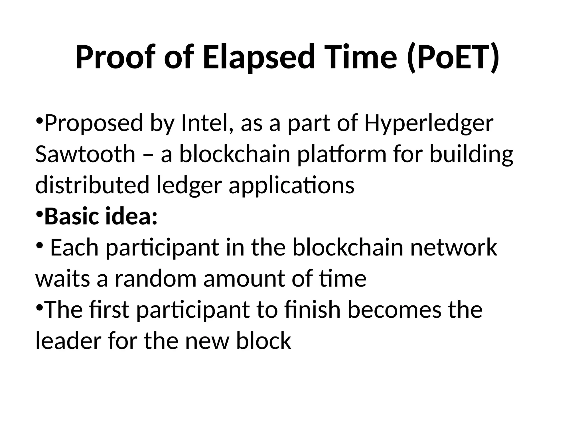 Proof of Elapsed Time (PoET)
•Proposed by Intel, as a part of Hyperledger
Sawtooth – a blockchain platform for building
distributed ledger applications
•Basic idea:
• Each participant in the blockchain network
waits a random amount of time
•The first participant to finish becomes the
leader for the new block
 
