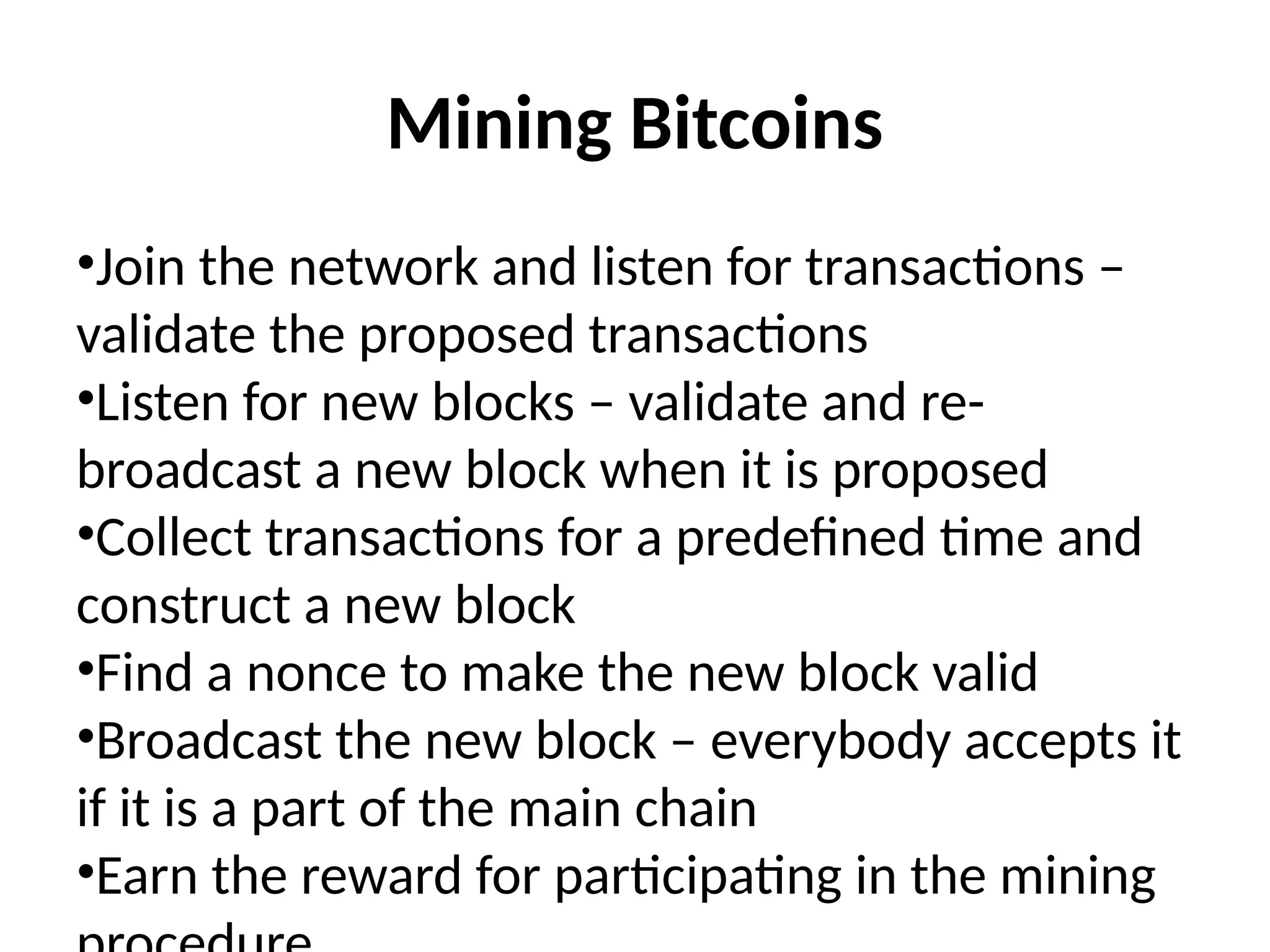 Mining Bitcoins
•Join the network and listen for transactions –
validate the proposed transactions
•Listen for new blocks – validate and re-
broadcast a new block when it is proposed
•Collect transactions for a predefined time and
construct a new block
•Find a nonce to make the new block valid
•Broadcast the new block – everybody accepts it
if it is a part of the main chain
•Earn the reward for participating in the mining
 
