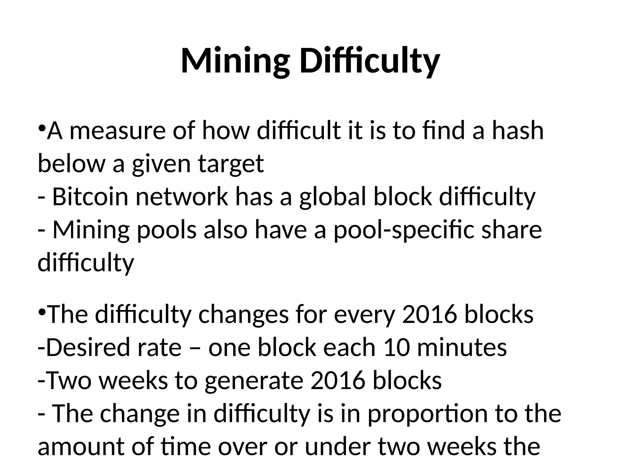 Mining Difficulty
•A measure of how difficult it is to find a hash
below a given target
- Bitcoin network has a global block difficulty
- Mining pools also have a pool-specific share
difficulty
•The difficulty changes for every 2016 blocks
-Desired rate – one block each 10 minutes
-Two weeks to generate 2016 blocks
- The change in difficulty is in proportion to the
amount of time over or under two weeks the
 
