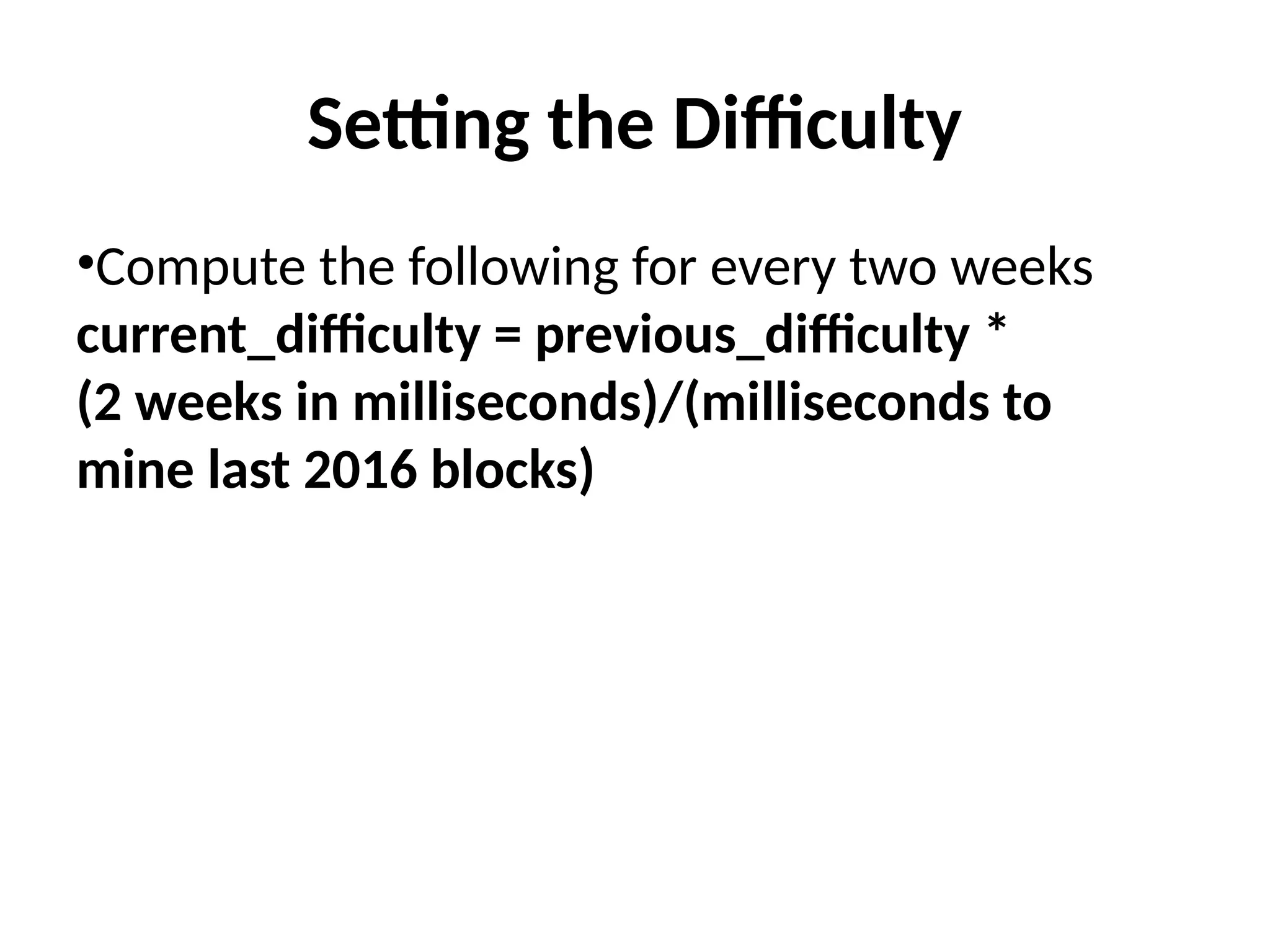 Setting the Difficulty
•Compute the following for every two weeks
current_difficulty = previous_difficulty *
(2 weeks in milliseconds)/(milliseconds to
mine last 2016 blocks)
 