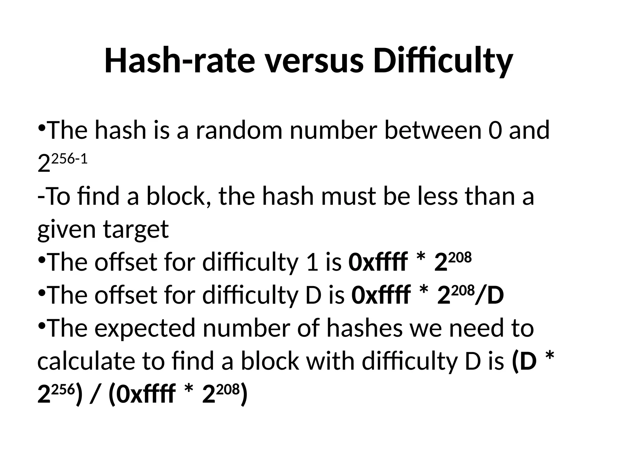 Hash-rate versus Difficulty
•The hash is a random number between 0 and
2256-1
-To find a block, the hash must be less than a
given target
•The offset for difficulty 1 is 0xffff * 2208
•The offset for difficulty D is 0xffff * 2208
/D
•The expected number of hashes we need to
calculate to find a block with difficulty D is (D *
2256
) / (0xffff * 2208
)
 