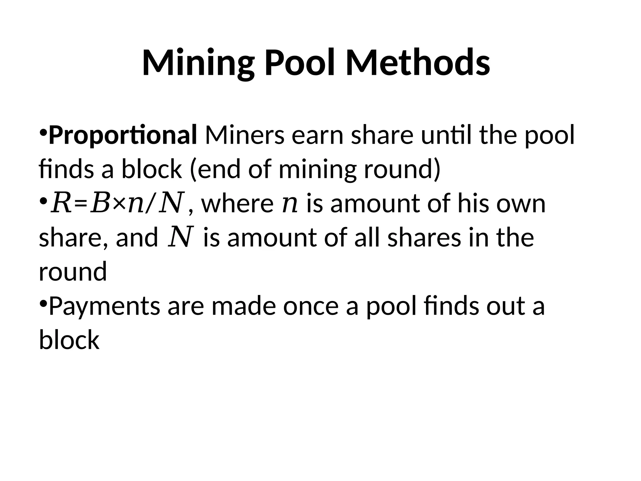 Mining Pool Methods
•Proportional Miners earn share until the pool
finds a block (end of mining round)
•𝑅= × / , where is amount of his own
𝐵 𝑛 𝑁 𝑛
share, and is amount of all shares in the
𝑁
round
•Payments are made once a pool finds out a
block
 