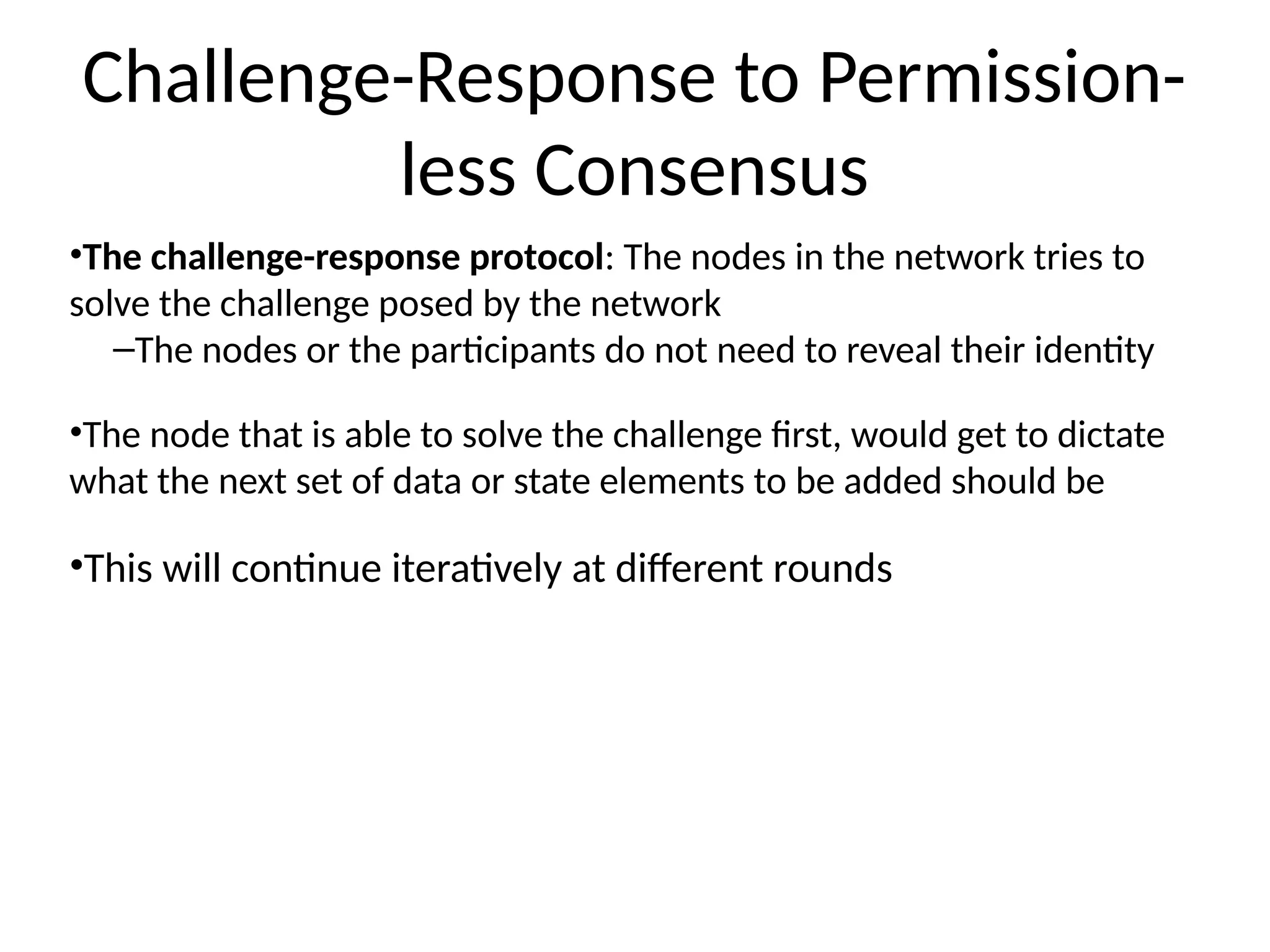 Challenge-Response to Permission-
less Consensus
•The challenge-response protocol: The nodes in the network tries to
solve the challenge posed by the network
–The nodes or the participants do not need to reveal their identity
•The node that is able to solve the challenge first, would get to dictate
what the next set of data or state elements to be added should be
•This will continue iteratively at different rounds
 