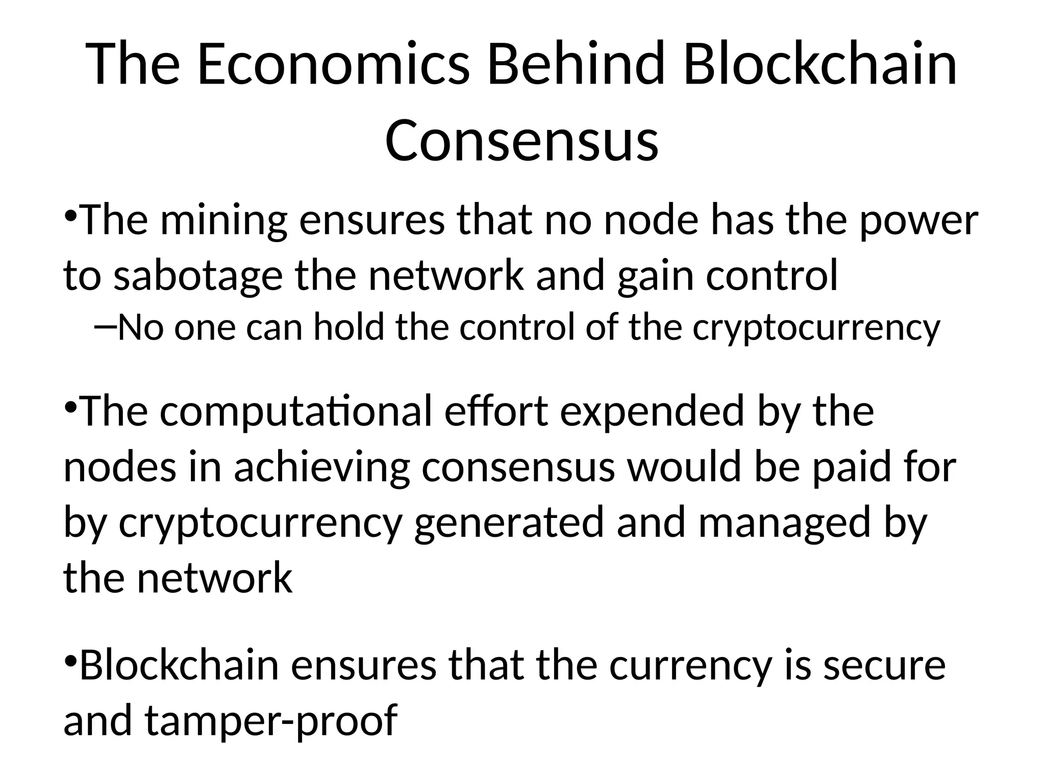 The Economics Behind Blockchain
Consensus
•The mining ensures that no node has the power
to sabotage the network and gain control
–No one can hold the control of the cryptocurrency
•The computational effort expended by the
nodes in achieving consensus would be paid for
by cryptocurrency generated and managed by
the network
•Blockchain ensures that the currency is secure
and tamper-proof
 