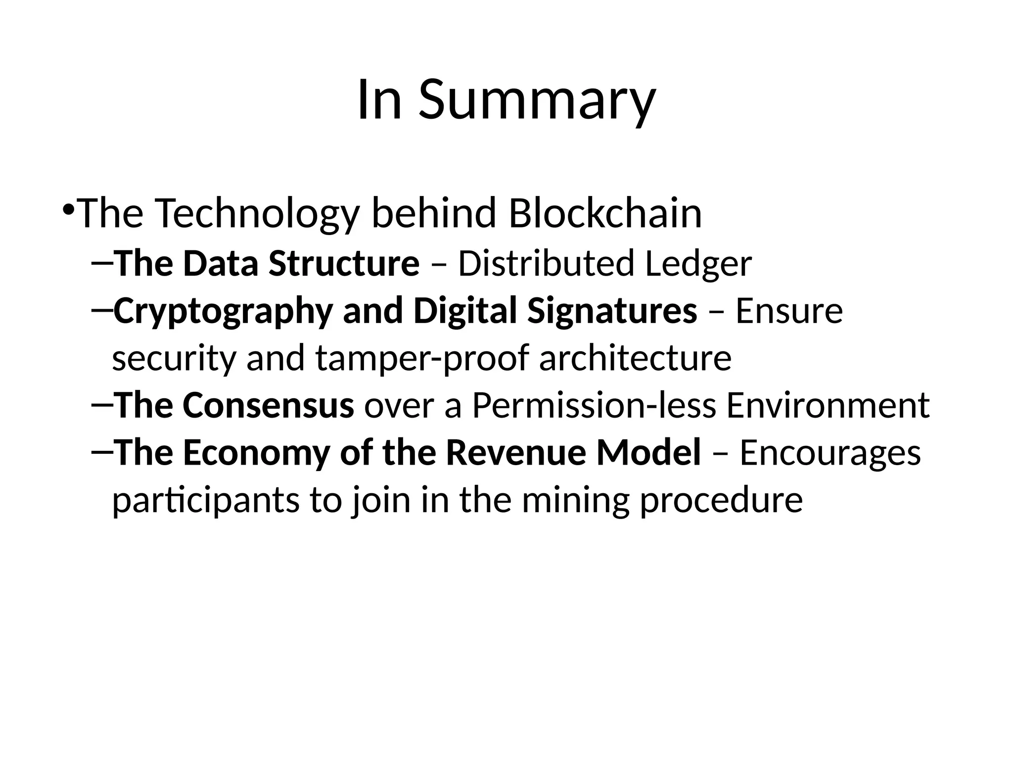 In Summary
•The Technology behind Blockchain
–The Data Structure – Distributed Ledger
–Cryptography and Digital Signatures – Ensure
security and tamper-proof architecture
–The Consensus over a Permission-less Environment
–The Economy of the Revenue Model – Encourages
participants to join in the mining procedure
 