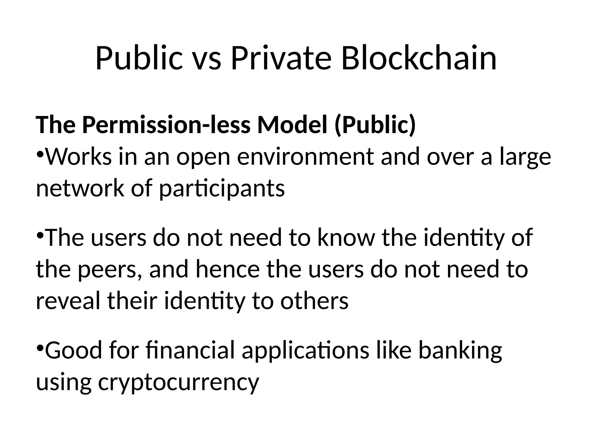 Public vs Private Blockchain
The Permission-less Model (Public)
•Works in an open environment and over a large
network of participants
•The users do not need to know the identity of
the peers, and hence the users do not need to
reveal their identity to others
•Good for financial applications like banking
using cryptocurrency
 