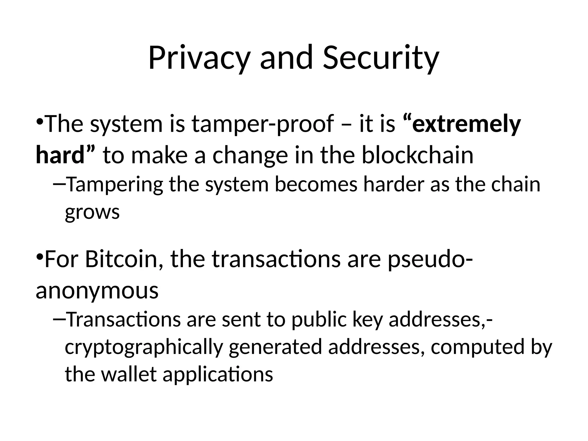 Privacy and Security
•The system is tamper-proof – it is “extremely
hard” to make a change in the blockchain
–Tampering the system becomes harder as the chain
grows
•For Bitcoin, the transactions are pseudo-
anonymous
–Transactions are sent to public key addresses,-
cryptographically generated addresses, computed by
the wallet applications
 