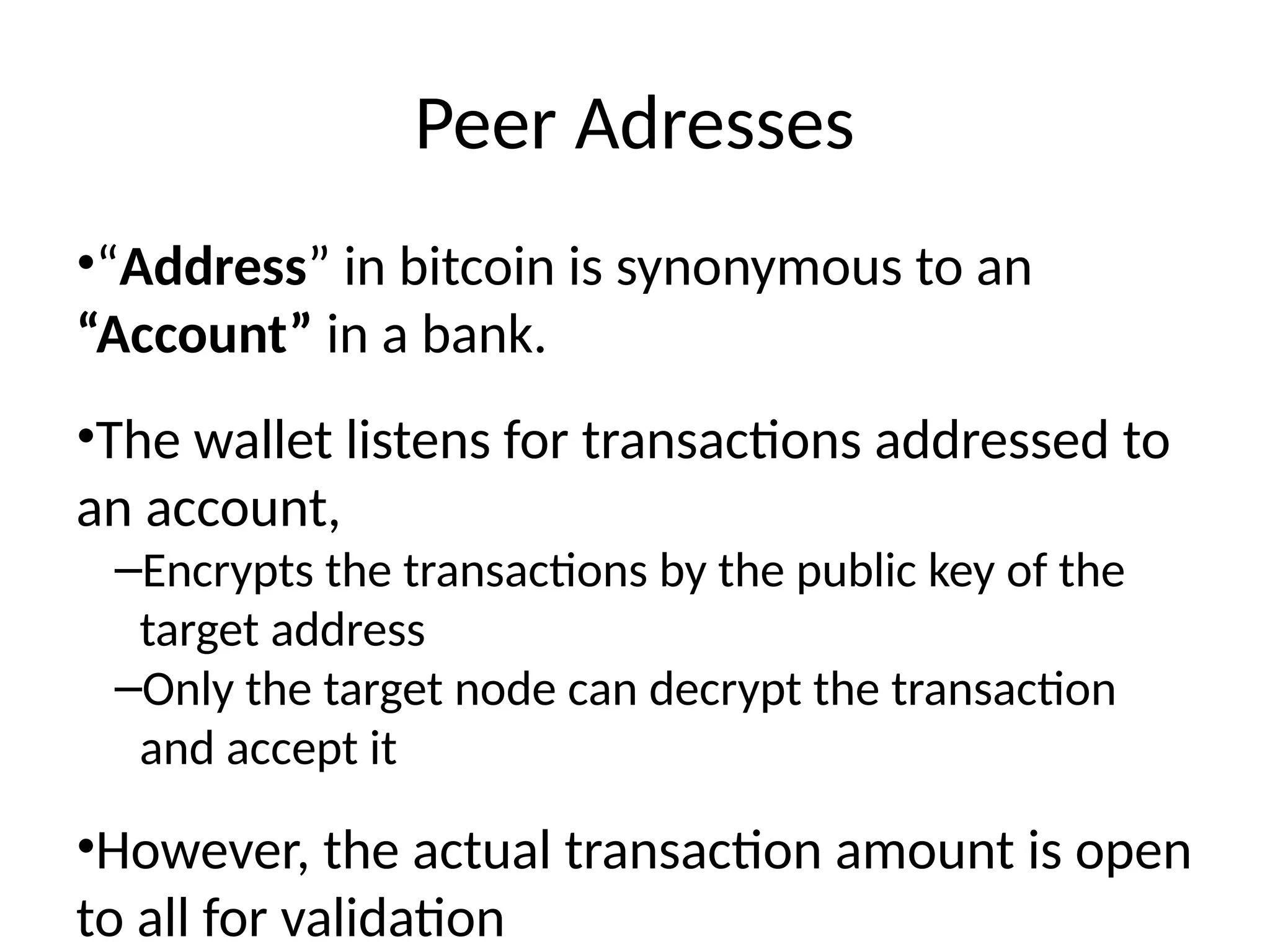 Peer Adresses
•“Address” in bitcoin is synonymous to an
“Account” in a bank.
•The wallet listens for transactions addressed to
an account,
–Encrypts the transactions by the public key of the
target address
–Only the target node can decrypt the transaction
and accept it
•However, the actual transaction amount is open
to all for validation
 