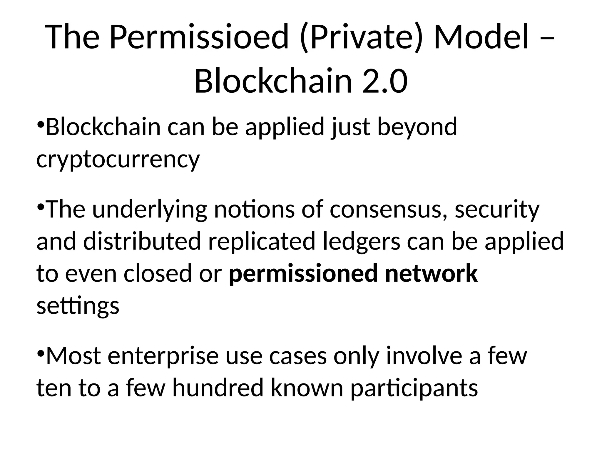 The Permissioed (Private) Model –
Blockchain 2.0
•Blockchain can be applied just beyond
cryptocurrency
•The underlying notions of consensus, security
and distributed replicated ledgers can be applied
to even closed or permissioned network
settings
•Most enterprise use cases only involve a few
ten to a few hundred known participants
 