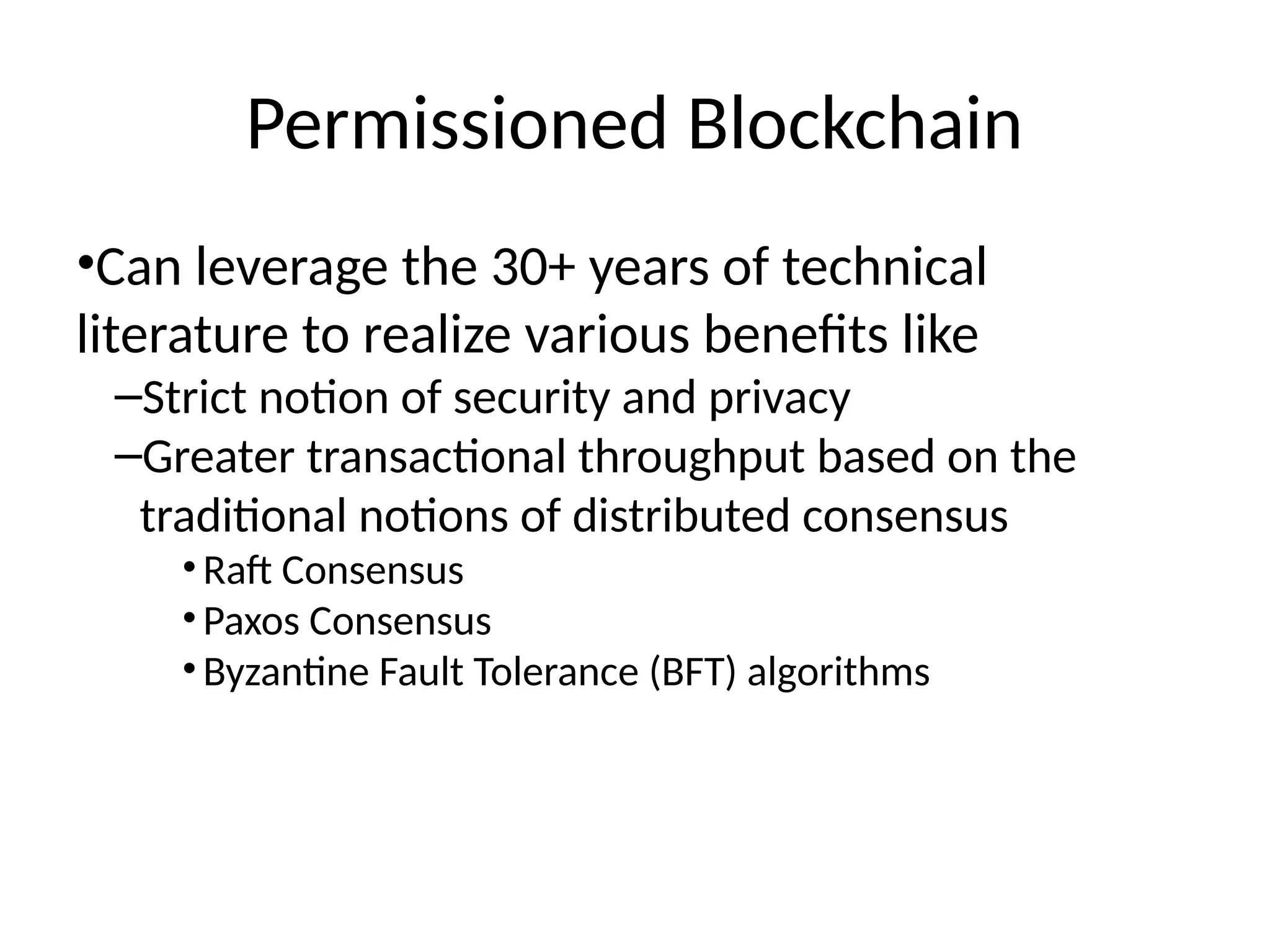 Permissioned Blockchain
•Can leverage the 30+ years of technical
literature to realize various benefits like
–Strict notion of security and privacy
–Greater transactional throughput based on the
traditional notions of distributed consensus
•Raft Consensus
•Paxos Consensus
•Byzantine Fault Tolerance (BFT) algorithms
 