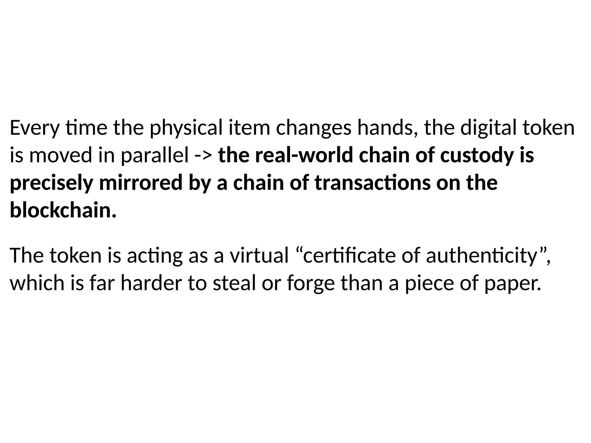 Every time the physical item changes hands, the digital token
is moved in parallel -> the real-world chain of custody is
precisely mirrored by a chain of transactions on the
blockchain.
The token is acting as a virtual “certificate of authenticity”,
which is far harder to steal or forge than a piece of paper.
 