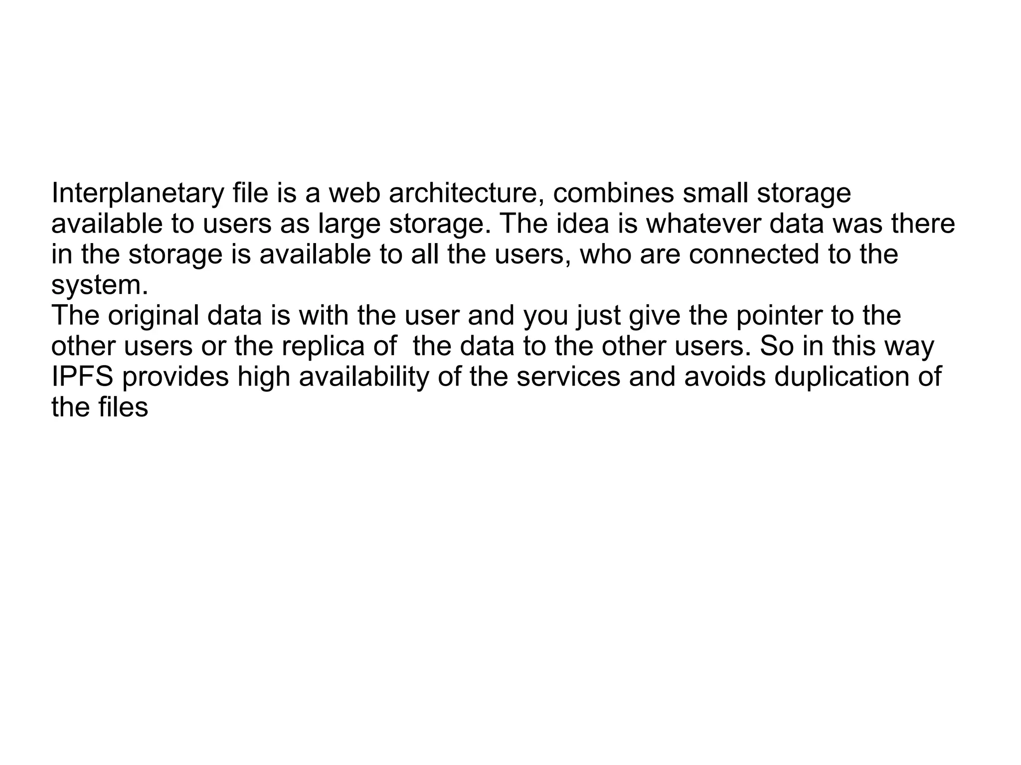 Interplanetary file is a web architecture, combines small storage
available to users as large storage. The idea is whatever data was there
in the storage is available to all the users, who are connected to the
system.
The original data is with the user and you just give the pointer to the
other users or the replica of the data to the other users. So in this way
IPFS provides high availability of the services and avoids duplication of
the files
 