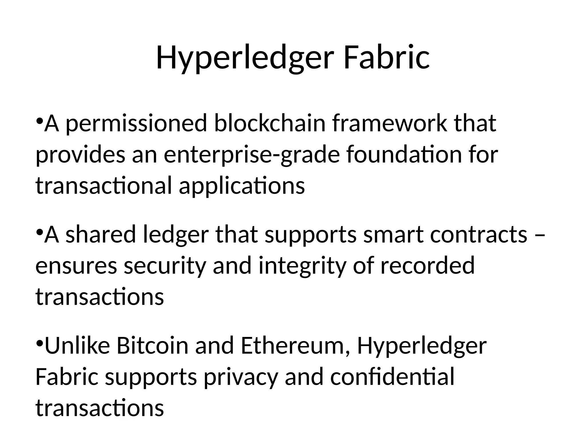 Hyperledger Fabric
•A permissioned blockchain framework that
provides an enterprise-grade foundation for
transactional applications
•A shared ledger that supports smart contracts –
ensures security and integrity of recorded
transactions
•Unlike Bitcoin and Ethereum, Hyperledger
Fabric supports privacy and confidential
transactions
 