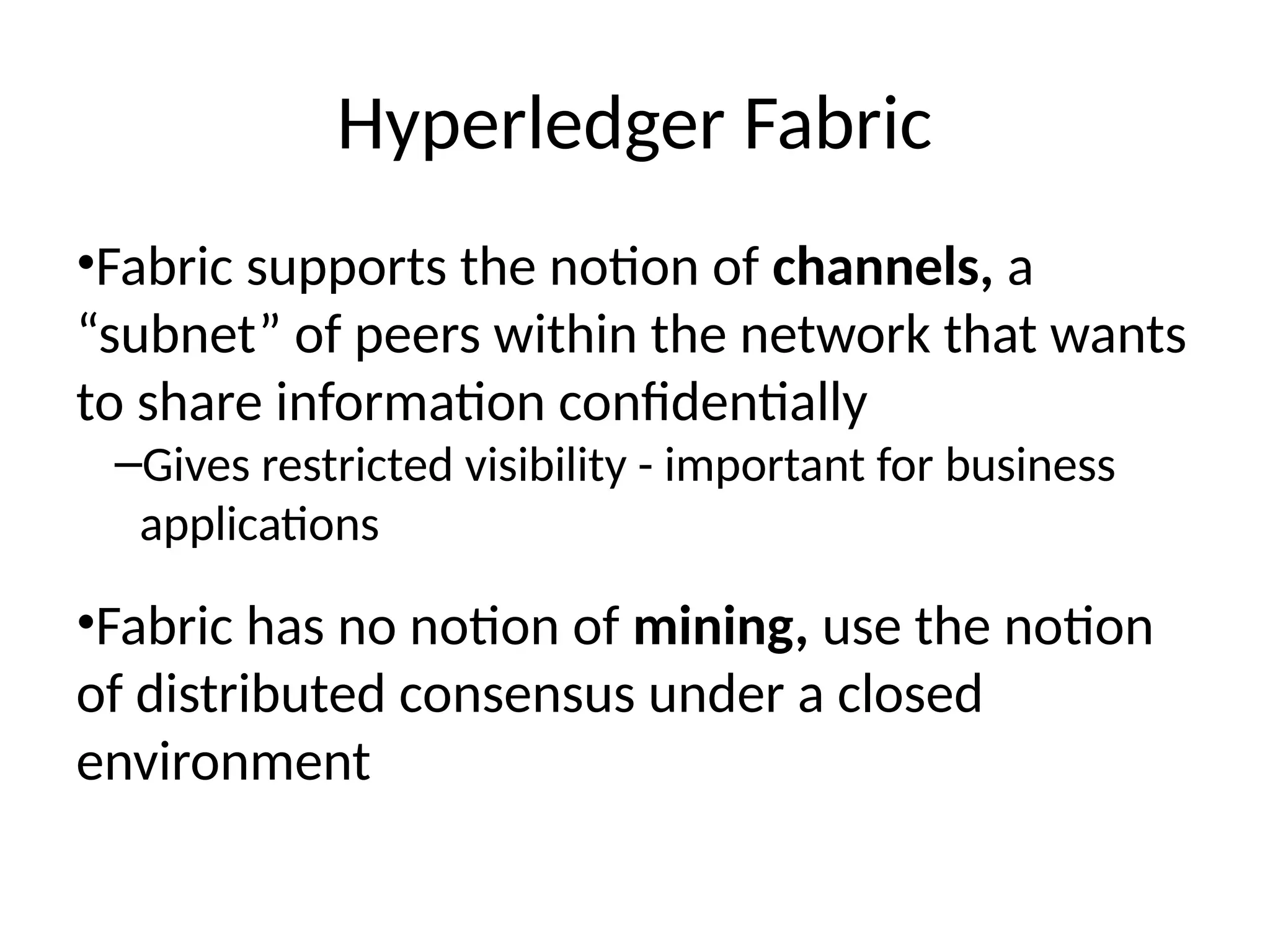Hyperledger Fabric
•Fabric supports the notion of channels, a
“subnet” of peers within the network that wants
to share information confidentially
–Gives restricted visibility - important for business
applications
•Fabric has no notion of mining, use the notion
of distributed consensus under a closed
environment
 
