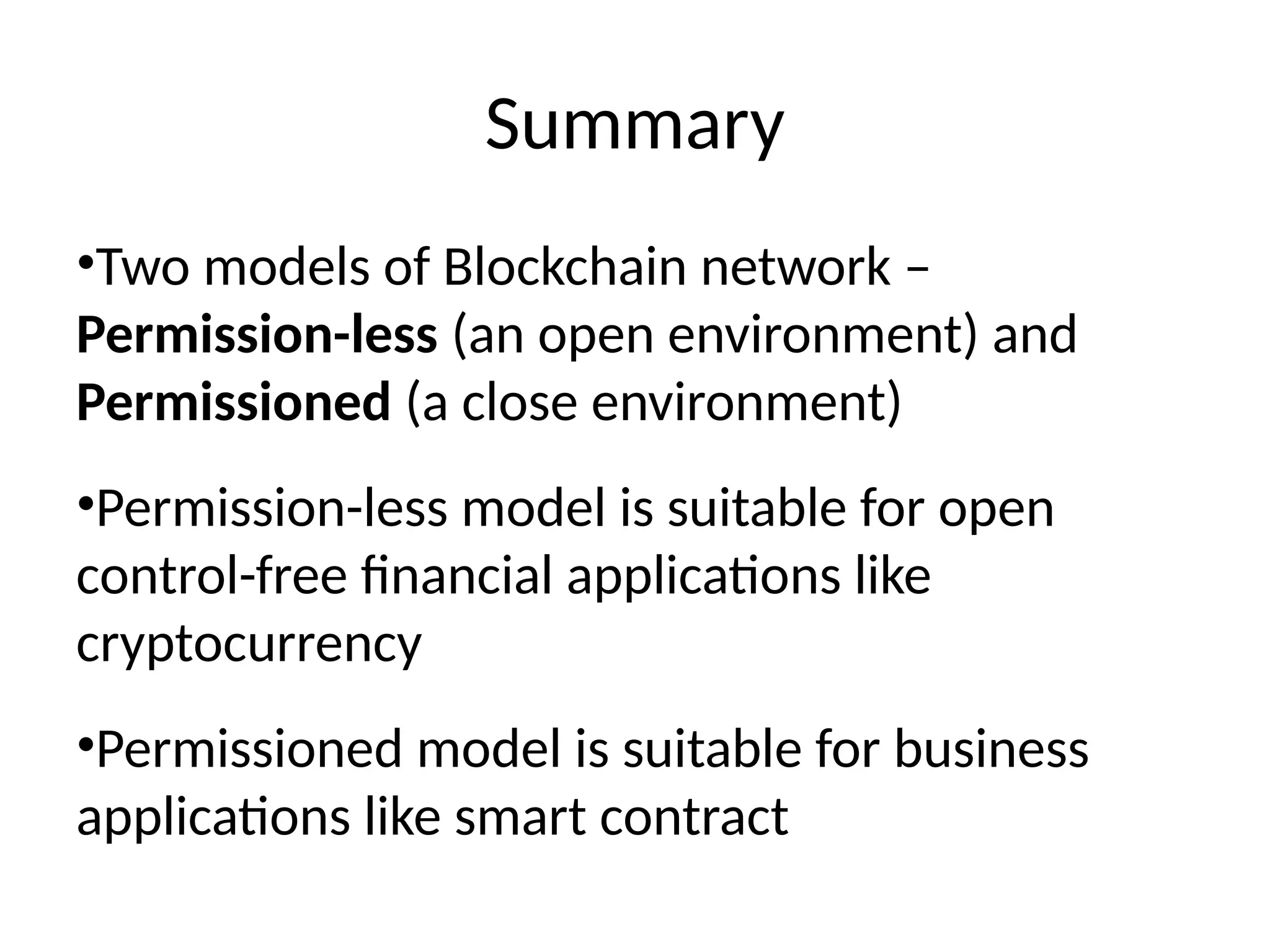 Summary
•Two models of Blockchain network –
Permission-less (an open environment) and
Permissioned (a close environment)
•Permission-less model is suitable for open
control-free financial applications like
cryptocurrency
•Permissioned model is suitable for business
applications like smart contract
 