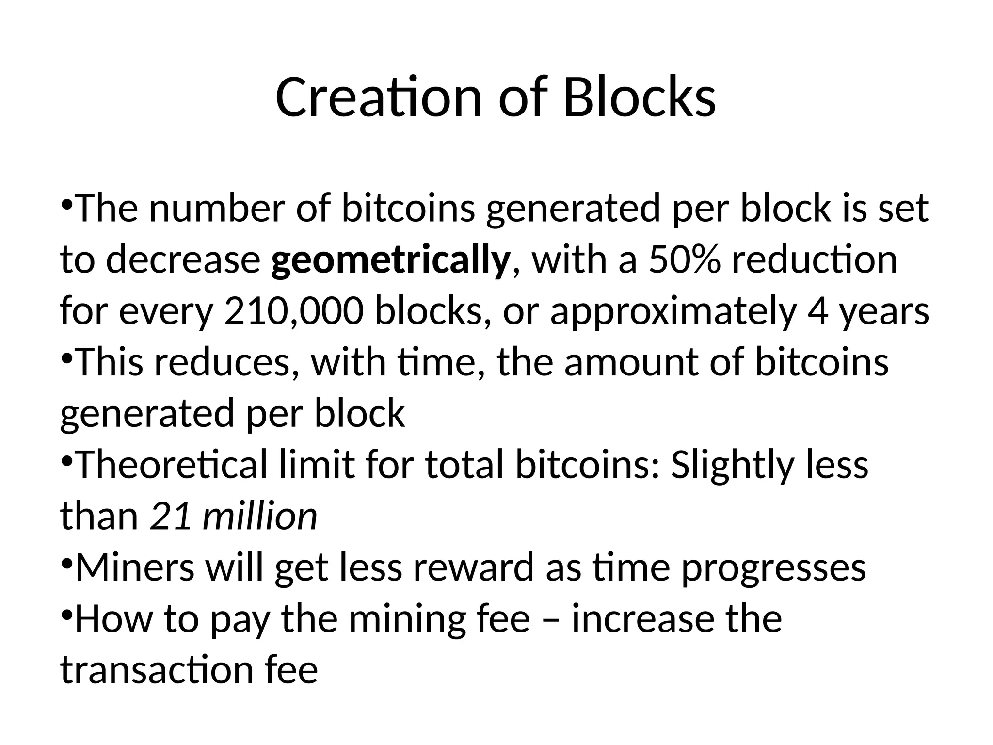 Creation of Blocks
•The number of bitcoins generated per block is set
to decrease geometrically, with a 50% reduction
for every 210,000 blocks, or approximately 4 years
•This reduces, with time, the amount of bitcoins
generated per block
•Theoretical limit for total bitcoins: Slightly less
than 21 million
•Miners will get less reward as time progresses
•How to pay the mining fee – increase the
transaction fee
 
