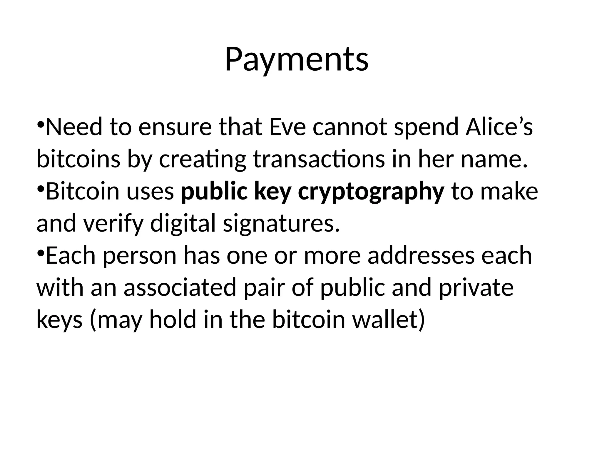 Payments
•Need to ensure that Eve cannot spend Alice’s
bitcoins by creating transactions in her name.
•Bitcoin uses public key cryptography to make
and verify digital signatures.
•Each person has one or more addresses each
with an associated pair of public and private
keys (may hold in the bitcoin wallet)
 