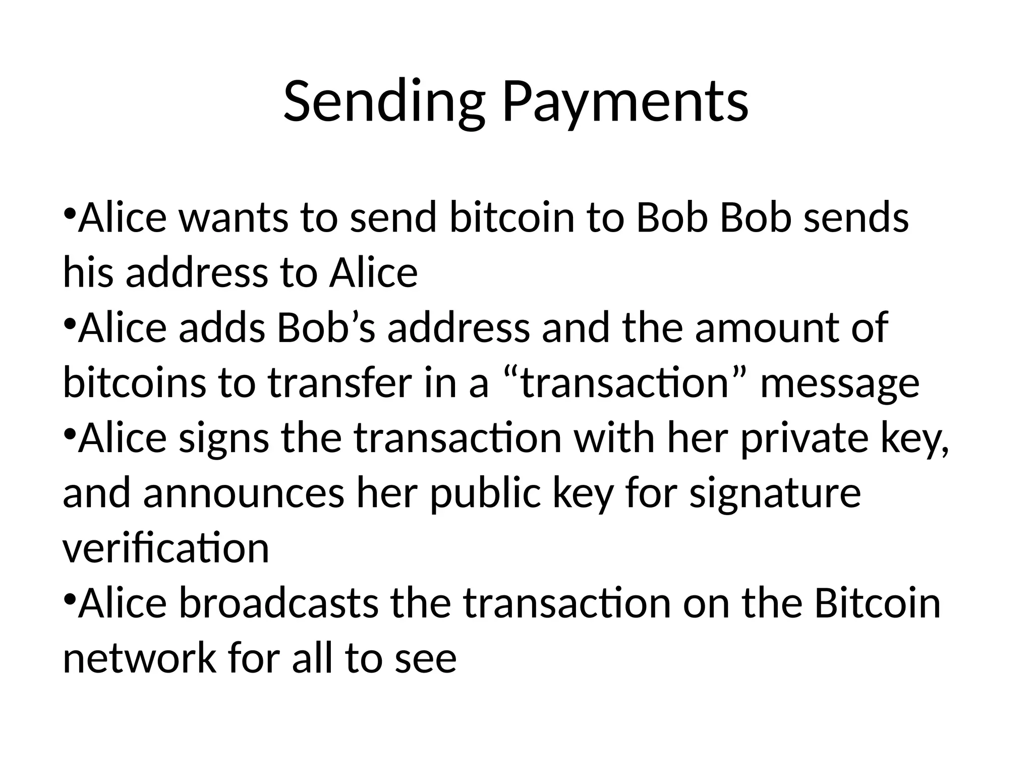 Sending Payments
•Alice wants to send bitcoin to Bob Bob sends
his address to Alice
•Alice adds Bob’s address and the amount of
bitcoins to transfer in a “transaction” message
•Alice signs the transaction with her private key,
and announces her public key for signature
verification
•Alice broadcasts the transaction on the Bitcoin
network for all to see
 