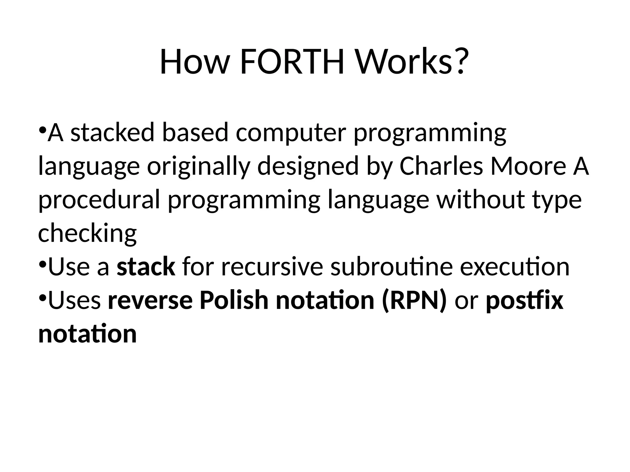 How FORTH Works?
•A stacked based computer programming
language originally designed by Charles Moore A
procedural programming language without type
checking
•Use a stack for recursive subroutine execution
•Uses reverse Polish notation (RPN) or postfix
notation
 