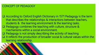 CONCEPT OF PEDAGOGY
 According to Oxford English Dictionary in 1571 Pedagogy is the term
that describes the relationships & interactions between teachers,
students & the learning environment & the learning tasks.
 Pedagogy combines the teaching with culture, structure &
mechanisms within a social environment.
 Pedagogy is not simply describing the activity of teaching
 It reflects the production of broader social & cultural values within the
learning relationship.
 