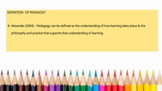 DEFINITION OF PEDAGOGY
 Alexander (2004) - Pedagogy can be defined as the understanding of how learning takes place & the
philosophy and practice that supports that understanding of learning.
 
