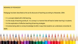 MEANING OF PEDAGOGY
Pedagogy has been described as the act & discourse of teaching according to Alexander, 2004.
It is concept related with child learning.
It is the study of teaching activity & it is convey in a manner that will lead to better learning in students.
It is the exploration of effective teaching & learning strategies
It involves being able to convey knowledge & skills in ways that students can understand, remember &
apply.
 