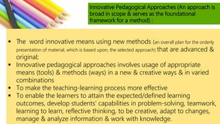 Innovative Pedagogical Approaches (An approach is
broad in scope & serves as the foundational
framework for a method) :
 The word innovative means using new methods (an overall plan for the orderly
presentation of material, which is based upon, the selected approach) that are advanced &
original;
 Innovative pedagogical approaches involves usage of appropriate
means (tools) & methods (ways) in a new & creative ways & in varied
combinations
 To make the teaching-learning process more effective
 To enable the learners to attain the expected/defined learning
outcomes, develop students' capabilities in problem-solving, teamwork,
learning to learn, reflective thinking, to be creative, adapt to changes,
manage & analyze information & work with knowledge.
 