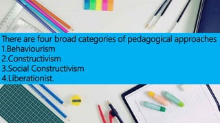 There are four broad categories of pedagogical approaches
1.Behaviourism
2.Constructivism
3.Social Constructivism
4.Liberationist.
 