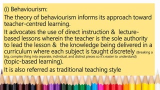 (i) Behaviourism:
The theory of behaviourism informs its approach toward
teacher-centred learning.
It advocates the use of direct instruction & lecture-
based lessons wherein the teacher is the sole authority
to lead the lesson & the knowledge being delivered in a
curriculum where each subject is taught discretely (Breaking a
big, complex thing into separate, individual, and distinct pieces so it's easier to understand)
(topic-based learning).
It is also referred as traditional teaching style
 
