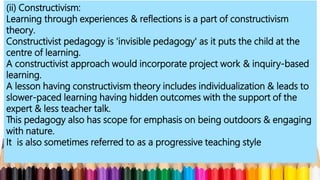 (ii) Constructivism:
Learning through experiences & reflections is a part of constructivism
theory.
Constructivist pedagogy is 'invisible pedagogy' as it puts the child at the
centre of learning.
A constructivist approach would incorporate project work & inquiry-based
learning.
A lesson having constructivism theory includes individualization & leads to
slower-paced learning having hidden outcomes with the support of the
expert & less teacher talk.
This pedagogy also has scope for emphasis on being outdoors & engaging
with nature.
It is also sometimes referred to as a progressive teaching style
 