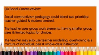 (iii) Social Constructivism:
Social constructivism pedagogy could blend two priorities:
teacher-guided & student centred.
The teacher uses group work elements, having smaller group
sizes & limited topics for choices.
The teacher may also use teacher modelling, questioning & a
mixture of individual, pair & whole-class instruction.
 