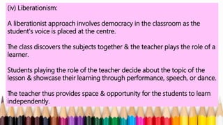 (iv) Liberationism:
A liberationist approach involves democracy in the classroom as the
student's voice is placed at the centre.
The class discovers the subjects together & the teacher plays the role of a
learner.
Students playing the role of the teacher decide about the topic of the
lesson & showcase their learning through performance, speech, or dance.
The teacher thus provides space & opportunity for the students to learn
independently.
 