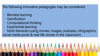 The following innovative pedagogies may be considered:
Blended learning
Gamification
Computational thinking
Experiential learning
Multi-literacies (using movies, images, podcasts, infographics,
social media posts & real-life stories in the classroom)
 