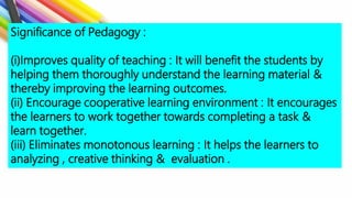 Significance of Pedagogy :
(i)Improves quality of teaching : It will benefit the students by
helping them thoroughly understand the learning material &
thereby improving the learning outcomes.
(ii) Encourage cooperative learning environment : It encourages
the learners to work together towards completing a task &
learn together.
(iii) Eliminates monotonous learning : It helps the learners to
analyzing , creative thinking & evaluation .
 