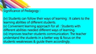 Significance of Pedagogy :
(iv) Students can follow their ways of learning : It caters to the
learning abilities of different students.
(v) Convenient learning approach for all : Students with
different abilities needed different ways of learning.
(vi) Improves teacher-students communication: The teacher
understand the students in a better way & focus on the
students weaknesses & guide them accordingly.
 