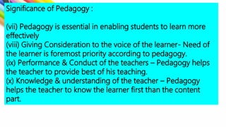 Significance of Pedagogy :
(vii) Pedagogy is essential in enabling students to learn more
effectively
(viii) Giving Consideration to the voice of the learner- Need of
the learner is foremost priority according to pedagogy.
(ix) Performance & Conduct of the teachers – Pedagogy helps
the teacher to provide best of his teaching.
(x) Knowledge & understanding of the teacher – Pedagogy
helps the teacher to know the learner first than the content
part.
 
