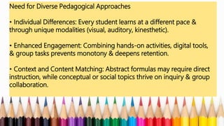 Need for Diverse Pedagogical Approaches
• Individual Differences: Every student learns at a different pace &
through unique modalities (visual, auditory, kinesthetic).
• Enhanced Engagement: Combining hands-on activities, digital tools,
& group tasks prevents monotony & deepens retention.
• Context and Content Matching: Abstract formulas may require direct
instruction, while conceptual or social topics thrive on inquiry & group
collaboration.
 