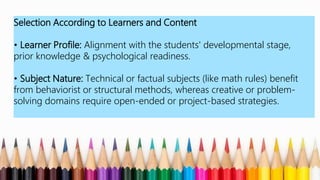 Selection According to Learners and Content
• Learner Profile: Alignment with the students' developmental stage,
prior knowledge & psychological readiness.
• Subject Nature: Technical or factual subjects (like math rules) benefit
from behaviorist or structural methods, whereas creative or problem-
solving domains require open-ended or project-based strategies.
 