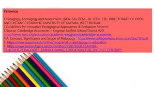 Reference
1.Pedagogy, Andragogy and Assessment- (M.A. Edu.)SEM – III- (COR-315). DIRECTORATE OF OPEN
AND DISTANCE LEARNING UNIVERSITY OF KALYANI, WEST BENGAL
2.Guidelines for Innovative Pedagogical Approaches & Evaluation Reforms
3.Source: Cambridge Academies - Kingman Unified School District #20.
https://www.kusd.org/education/academic-programs/cambridge-academies
4.A. Concept, Significance and Scope of Pedagogy https://www.collegeofeducation.co.in/iqac/131.pdf
5. https://www.augusta.edu/online/blog/what-is-pedagogy-in-education
6. https://www.researchgate.net/publication/398120560_LEARNER-
CENTERED_PEDAGOGIES_TRANSFORMING_EDUCATION_FOR_THE_21ST_CENTURY/
Get a modern PowerPoint Presentation that is beautifully designed.
EASY TO CHANGE COLORS, PHOTOS.
 