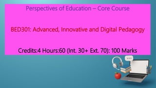 Perspectives of Education – Core Course
BED301: Advanced, Innovative and Digital Pedagogy
Credits:4 Hours:60 (Int. 30+ Ext. 70): 100 Marks
 
