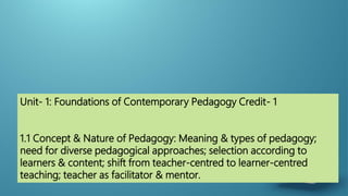 Unit- 1: Foundations of Contemporary Pedagogy Credit- 1
1.1 Concept & Nature of Pedagogy: Meaning & types of pedagogy;
need for diverse pedagogical approaches; selection according to
learners & content; shift from teacher-centred to learner-centred
teaching; teacher as facilitator & mentor.
 