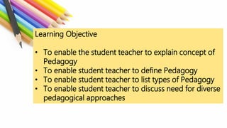 Learning Objective
• To enable the student teacher to explain concept of
Pedagogy
• To enable student teacher to define Pedagogy
• To enable student teacher to list types of Pedagogy
• To enable student teacher to discuss need for diverse
pedagogical approaches
 